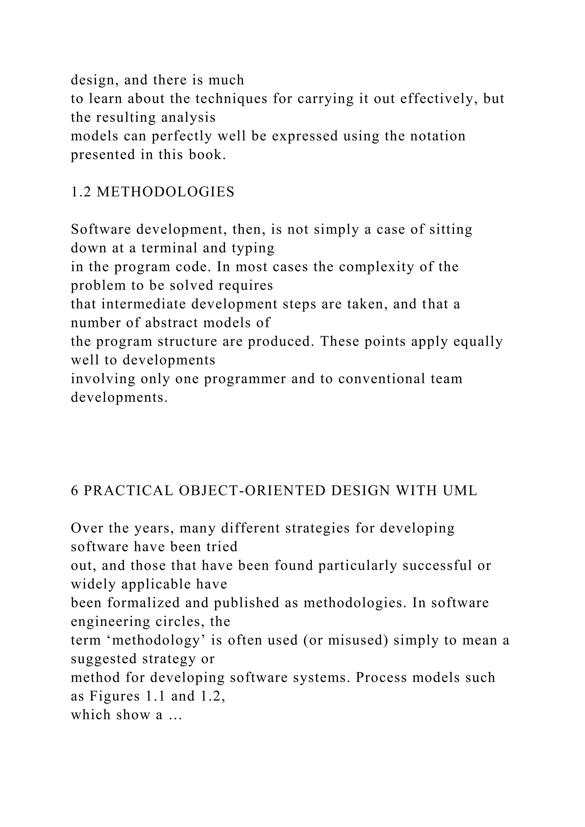 design, and there is much
to learn about the techniques for carrying it out effectively, but
the resulting analysis
models can perfectly well be expressed using the notation
presented in this book.
1.2 METHODOLOGIES
Software development, then, is not simply a case of sitting
down at a terminal and typing
in the program code. In most cases the complexity of the
problem to be solved requires
that intermediate development steps are taken, and that a
number of abstract models of
the program structure are produced. These points apply equally
well to developments
involving only one programmer and to conventional team
developments.
6 PRACTICAL OBJECT-ORIENTED DESIGN WITH UML
Over the years, many different strategies for developing
software have been tried
out, and those that have been found particularly successful or
widely applicable have
been formalized and published as methodologies. In software
engineering circles, the
term ‘methodology’ is often used (or misused) simply to mean a
suggested strategy or
method for developing software systems. Process models such
as Figures 1.1 and 1.2,
which show a …
 