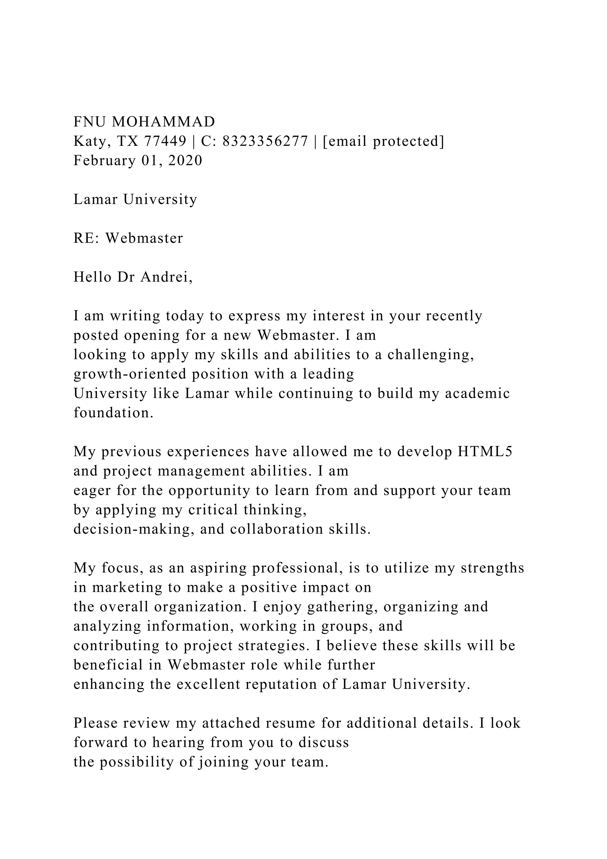 FNU MOHAMMAD
Katy, TX 77449 | C: 8323356277 | [email protected]
February 01, 2020
Lamar University
RE: Webmaster
Hello Dr Andrei,
I am writing today to express my interest in your recently
posted opening for a new Webmaster. I am
looking to apply my skills and abilities to a challenging,
growth-oriented position with a leading
University like Lamar while continuing to build my academic
foundation.
My previous experiences have allowed me to develop HTML5
and project management abilities. I am
eager for the opportunity to learn from and support your team
by applying my critical thinking,
decision-making, and collaboration skills.
My focus, as an aspiring professional, is to utilize my strengths
in marketing to make a positive impact on
the overall organization. I enjoy gathering, organizing and
analyzing information, working in groups, and
contributing to project strategies. I believe these skills will be
beneficial in Webmaster role while further
enhancing the excellent reputation of Lamar University.
Please review my attached resume for additional details. I look
forward to hearing from you to discuss
the possibility of joining your team.
 