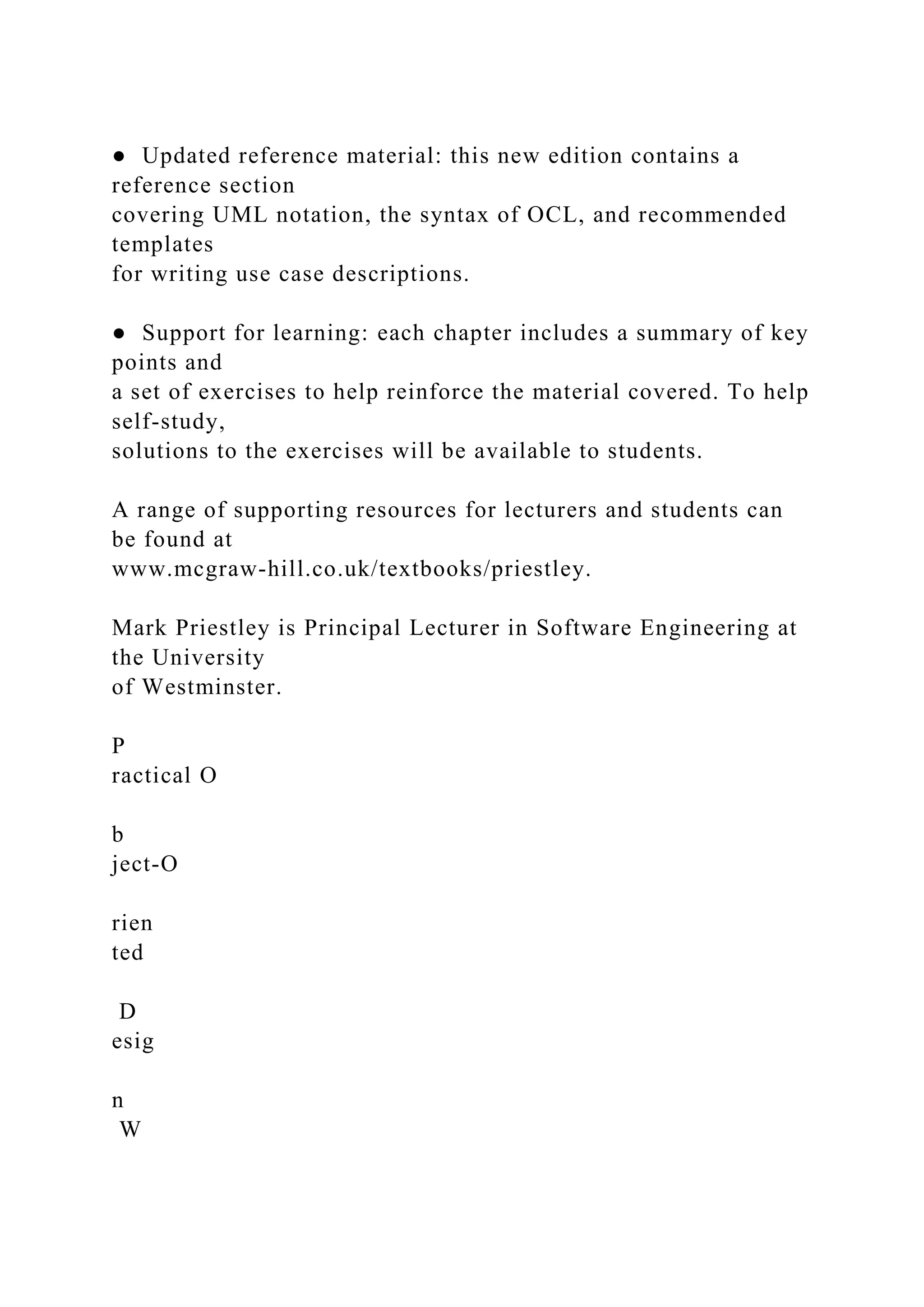 ● Updated reference material: this new edition contains a
reference section
covering UML notation, the syntax of OCL, and recommended
templates
for writing use case descriptions.
● Support for learning: each chapter includes a summary of key
points and
a set of exercises to help reinforce the material covered. To help
self-study,
solutions to the exercises will be available to students.
A range of supporting resources for lecturers and students can
be found at
www.mcgraw-hill.co.uk/textbooks/priestley.
Mark Priestley is Principal Lecturer in Software Engineering at
the University
of Westminster.
P
ractical O
b
ject-O
rien
ted
D
esig
n
W
 