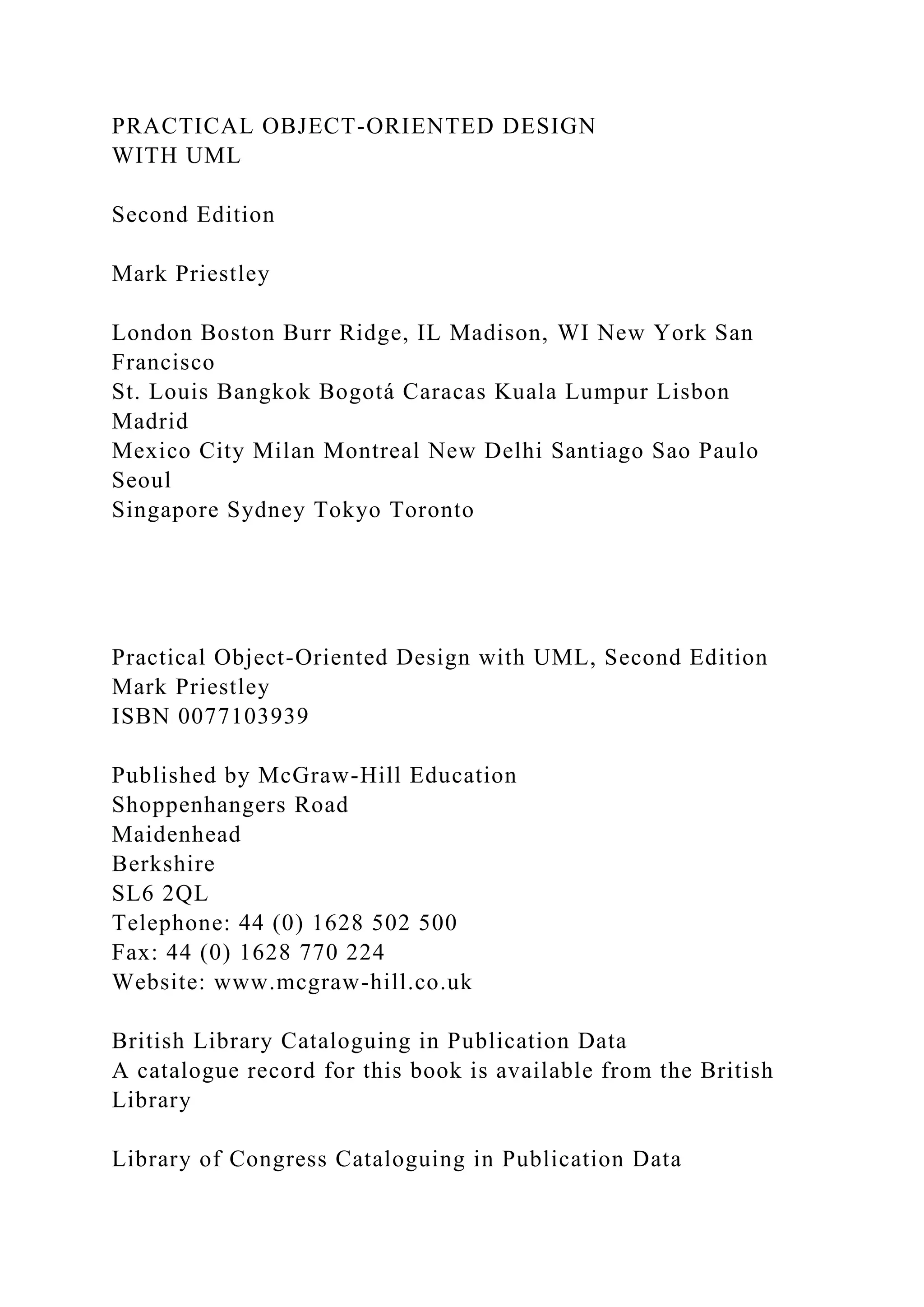 PRACTICAL OBJECT-ORIENTED DESIGN
WITH UML
Second Edition
Mark Priestley
London Boston Burr Ridge, IL Madison, WI New York San
Francisco
St. Louis Bangkok Bogotá Caracas Kuala Lumpur Lisbon
Madrid
Mexico City Milan Montreal New Delhi Santiago Sao Paulo
Seoul
Singapore Sydney Tokyo Toronto
Practical Object-Oriented Design with UML, Second Edition
Mark Priestley
ISBN 0077103939
Published by McGraw-Hill Education
Shoppenhangers Road
Maidenhead
Berkshire
SL6 2QL
Telephone: 44 (0) 1628 502 500
Fax: 44 (0) 1628 770 224
Website: www.mcgraw-hill.co.uk
British Library Cataloguing in Publication Data
A catalogue record for this book is available from the British
Library
Library of Congress Cataloguing in Publication Data
 