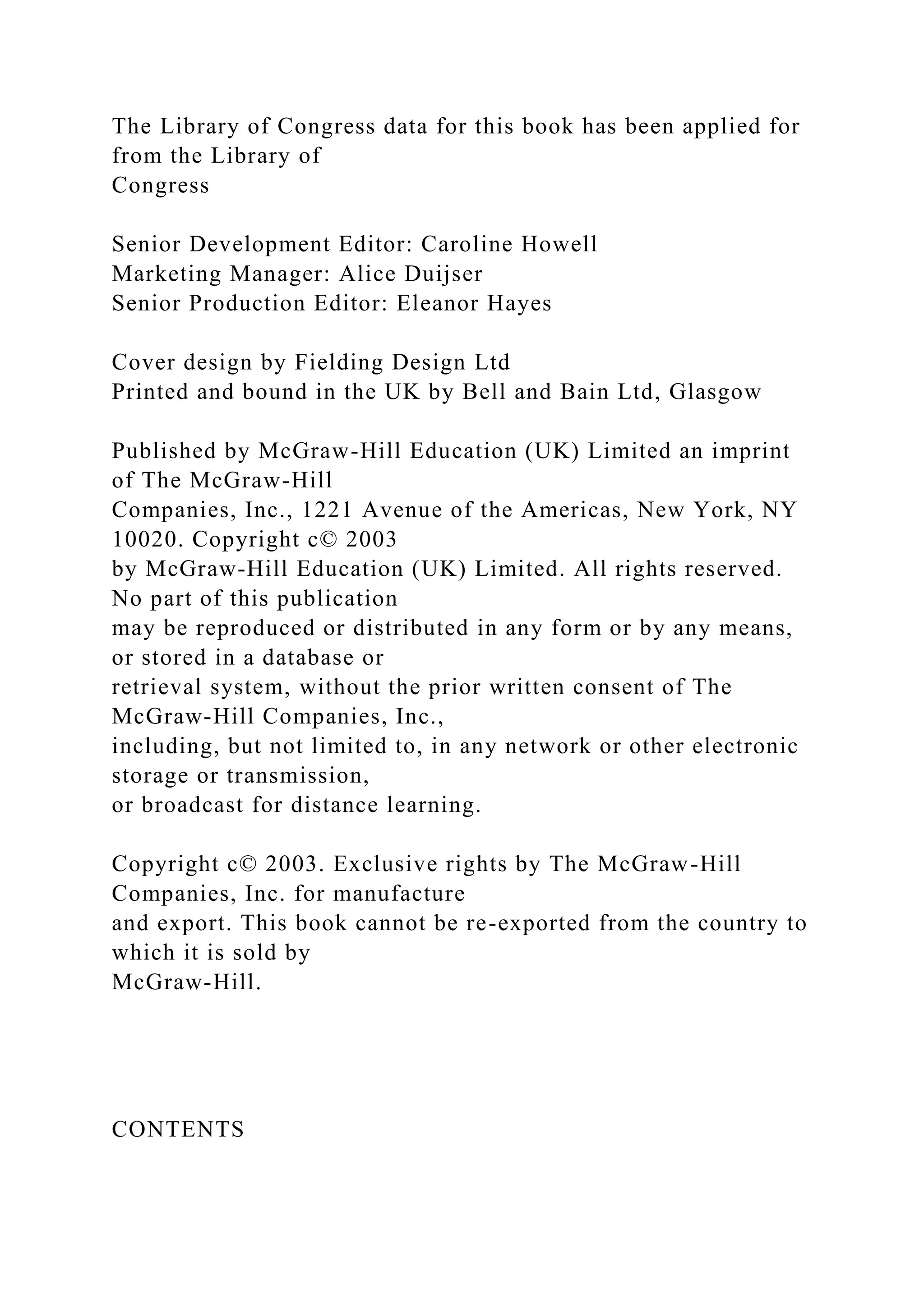 The Library of Congress data for this book has been applied for
from the Library of
Congress
Senior Development Editor: Caroline Howell
Marketing Manager: Alice Duijser
Senior Production Editor: Eleanor Hayes
Cover design by Fielding Design Ltd
Printed and bound in the UK by Bell and Bain Ltd, Glasgow
Published by McGraw-Hill Education (UK) Limited an imprint
of The McGraw-Hill
Companies, Inc., 1221 Avenue of the Americas, New York, NY
10020. Copyright c© 2003
by McGraw-Hill Education (UK) Limited. All rights reserved.
No part of this publication
may be reproduced or distributed in any form or by any means,
or stored in a database or
retrieval system, without the prior written consent of The
McGraw-Hill Companies, Inc.,
including, but not limited to, in any network or other electronic
storage or transmission,
or broadcast for distance learning.
Copyright c© 2003. Exclusive rights by The McGraw-Hill
Companies, Inc. for manufacture
and export. This book cannot be re-exported from the country to
which it is sold by
McGraw-Hill.
CONTENTS
 