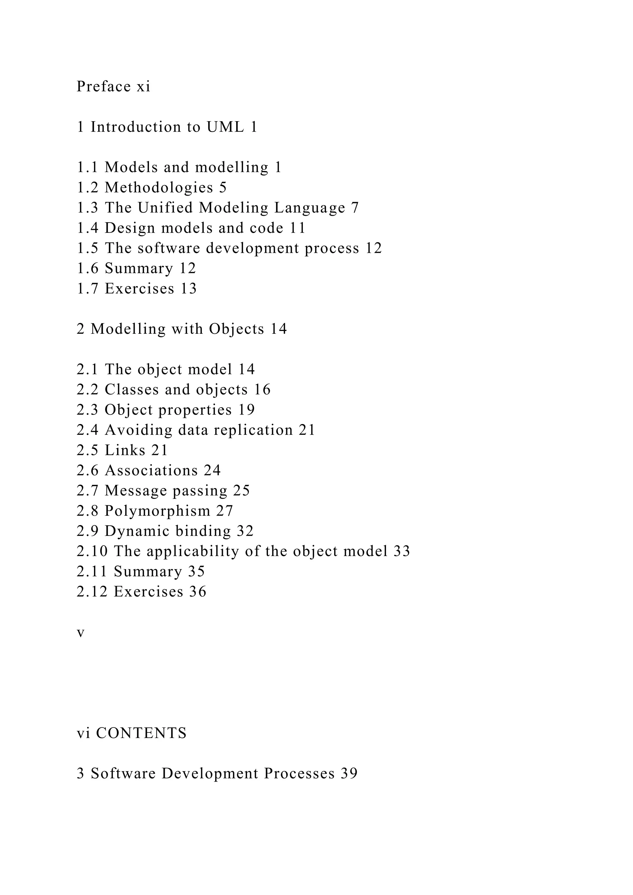 Preface xi
1 Introduction to UML 1
1.1 Models and modelling 1
1.2 Methodologies 5
1.3 The Unified Modeling Language 7
1.4 Design models and code 11
1.5 The software development process 12
1.6 Summary 12
1.7 Exercises 13
2 Modelling with Objects 14
2.1 The object model 14
2.2 Classes and objects 16
2.3 Object properties 19
2.4 Avoiding data replication 21
2.5 Links 21
2.6 Associations 24
2.7 Message passing 25
2.8 Polymorphism 27
2.9 Dynamic binding 32
2.10 The applicability of the object model 33
2.11 Summary 35
2.12 Exercises 36
v
vi CONTENTS
3 Software Development Processes 39
 