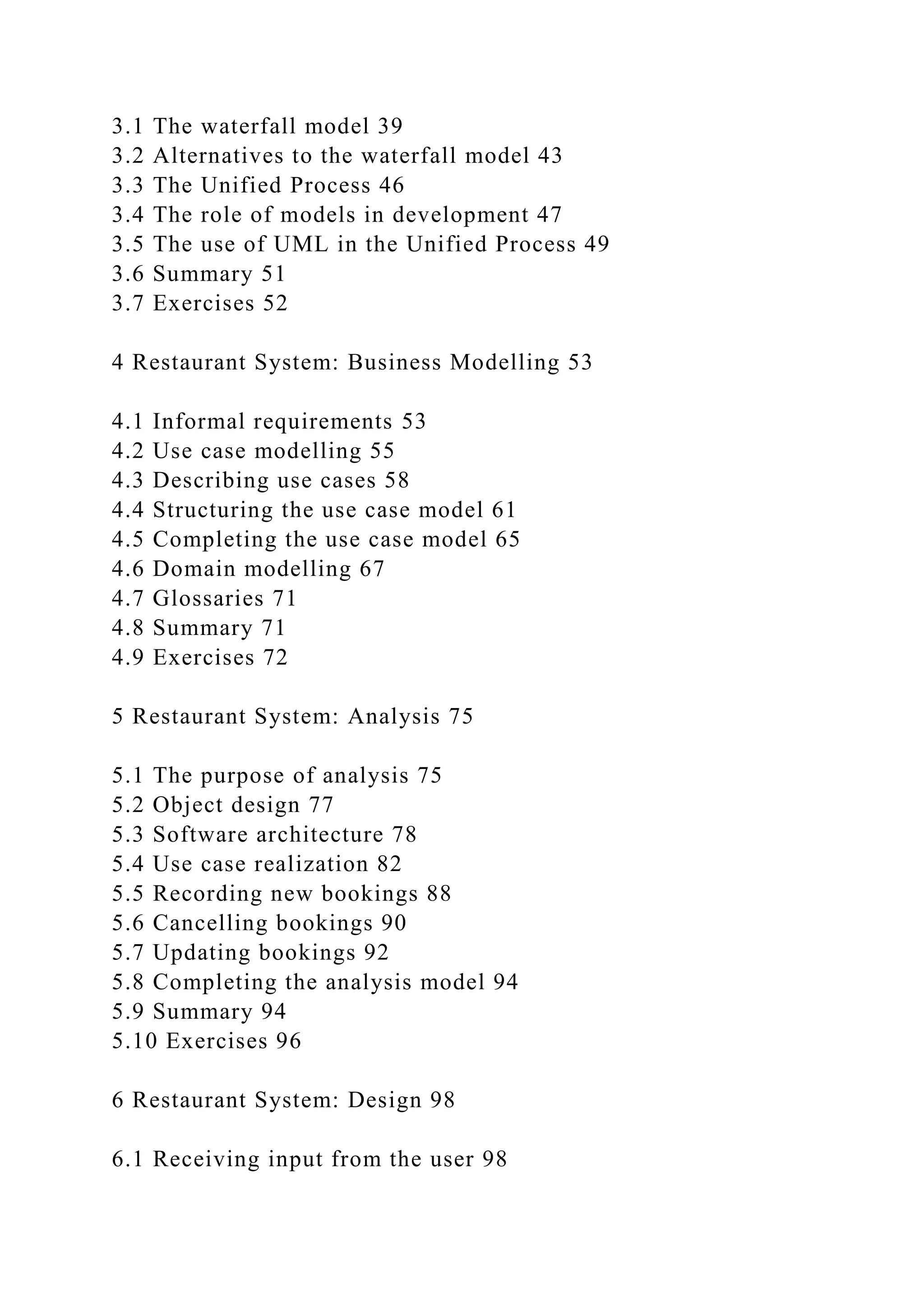 3.1 The waterfall model 39
3.2 Alternatives to the waterfall model 43
3.3 The Unified Process 46
3.4 The role of models in development 47
3.5 The use of UML in the Unified Process 49
3.6 Summary 51
3.7 Exercises 52
4 Restaurant System: Business Modelling 53
4.1 Informal requirements 53
4.2 Use case modelling 55
4.3 Describing use cases 58
4.4 Structuring the use case model 61
4.5 Completing the use case model 65
4.6 Domain modelling 67
4.7 Glossaries 71
4.8 Summary 71
4.9 Exercises 72
5 Restaurant System: Analysis 75
5.1 The purpose of analysis 75
5.2 Object design 77
5.3 Software architecture 78
5.4 Use case realization 82
5.5 Recording new bookings 88
5.6 Cancelling bookings 90
5.7 Updating bookings 92
5.8 Completing the analysis model 94
5.9 Summary 94
5.10 Exercises 96
6 Restaurant System: Design 98
6.1 Receiving input from the user 98
 