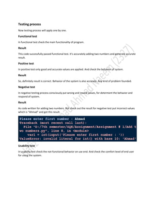 Testing process
Now testing process will apply one by one.
Functional test
In functional test check the main functionality of program.
Result
This code successfully passed functional test. It’s accurately adding two numbers and generate accurate
result.
Positive test
In positive test only good and accurate values are applied. And check the behavior of system.
Result
So, definitely result is correct. Behavior of the system is also accurate. Any kind of problem founded.
Negative test
In negative testing process consciously put wrong and invalid values, for determent the behavior and
respond of system.
Result
As code written for adding two numbers. But check out the result for negative test put incorrect values
which is “Ahmad” and got this result.
Usability test
In usability test check the not-functional behavior on use end. And check the comfort level of end user
for using the system.
 