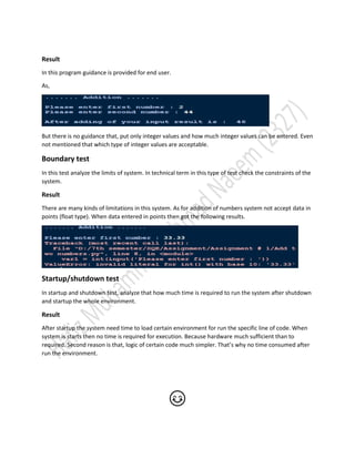 Result
In this program guidance is provided for end user.
As,
But there is no guidance that, put only integer values and how much integer values can be entered. Even
not mentioned that which type of integer values are acceptable.
Boundary test
In this test analyze the limits of system. In technical term in this type of test check the constraints of the
system.
Result
There are many kinds of limitations in this system. As for addition of numbers system not accept data in
points (float type). When data entered in points then got the following results.
Startup/shutdown test
In startup and shutdown test, analyze that how much time is required to run the system after shutdown
and startup the whole environment.
Result
After startup the system need time to load certain environment for run the specific line of code. When
system is starts then no time is required for execution. Because hardware much sufficient than to
required. Second reason is that, logic of certain code much simpler. That’s why no time consumed after
run the environment.
😊
 