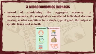 3. MICROECONOMICS EMPHASIS
• instead of considering the aggregate economy, or
macroeconomics, the marginalists considered individual decision
making, market conditions for a single type of good, the output of
specific firms, and so forth.
 