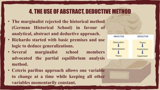4. THE USE OF ABSTRACT, DEDUCTIVE METHOD
• The marginalist rejected the historical method
(German Historical School) in favour of
analytical, abstract and deductive approach.
• Richardo started with basic premises and use
logic to deduce generalizations.
• Several marginalist school members
advocated the partial equilibrium analysis
method.
• Ceteris paribus approach allows one variable
to change at a time while keeping all other
variables momentarily constant.
 