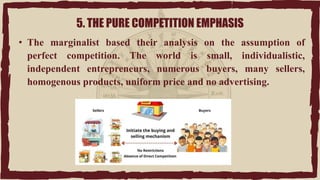 5. THE PURE COMPETITION EMPHASIS
• The marginalist based their analysis on the assumption of
perfect competition. The world is small, individualistic,
independent entrepreneurs, numerous buyers, many sellers,
homogenous products, uniform price and no advertising.
 