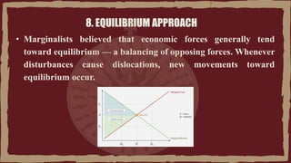 8. EQUILIBRIUM APPROACH
• Marginalists believed that economic forces generally tend
toward equilibrium — a balancing of opposing forces. Whenever
disturbances cause dislocations, new movements toward
equilibrium occur.
 