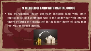 9. MERGER OF LAND WITH CAPITAL GOODS
• The marginalists theory generally included land with other
capital goods and combined rent to the landowner with interest
theory refuting the implication in the labor theory of value that
rent was unearned income.
 