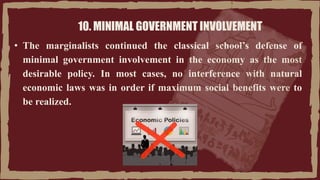 10. MINIMAL GOVERNMENT INVOLVEMENT
• The marginalists continued the classical school’s defense of
minimal government involvement in the economy as the most
desirable policy. In most cases, no interference with natural
economic laws was in order if maximum social benefits were to
be realized.
 