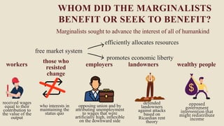 free market system
workers
received wages
equal to their
contribution to
the value of the
output
WHOM DID THE MARGINALISTS
BENEFIT OR SEEK TO BENEFIT?
Marginalists sought to advance the interest of all of humankind
efficiently allocates resources
promotes economic liberty
those who
resisted
change
who interests in
maintaining the
status quo
employers
opposing union and by
attributing unemployment
to wages that were
artificially high, inflexible
on the downward side
landowners
defended
landowners
against attacks
based on
Ricardian rent
theory
wealthy people
opposed
government
intervention that
might redistribute
income
 
