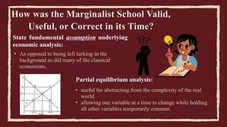 How was the Marginalist School Valid,
Useful, or Correct in its Time?
• As opposed to being left lurking in the
background as did many of the classical
economists.
• useful for abstracting from the complexity of the real
world
• allowing one variable at a time to change while holding
all other variables temporarily constant
State fundamental assumption underlying
economic analysis:
Partial equilibrium analysis:
 