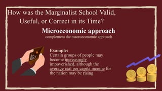 How was the Marginalist School Valid,
Useful, or Correct in its Time?
Microeconomic approach
complement the macroeconomic approach
Example:
Certain groups of people may
become increasingly
impoverished, although the
average real per capita income for
the nation may be rising
 