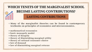 • Many of the marginalist theories can be found in contemporary
textbooks on principles of economics and microeconomics.
LASTING CONTRIBUTIONS
WHICH TENETS OF THE MARGINALIST SCHOOL
BECOME LASTING CONTRIBUTIONS?
 