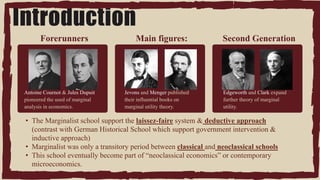 03
Write your
agenda point
Antoine Cournot & Jules Dupuit
pioneered the used of marginal
analysis in economics.
Second Generation
Forerunners
Edgeworth and Clark expand
further theory of marginal
utility.
• The Marginalist school support the laissez-faire system & deductive approach
(contrast with German Historical School which support government intervention &
inductive approach)
• Marginalist was only a transitory period between classical and neoclassical schools
• This school eventually become part of “neoclassical economics” or contemporary
microeconomics.
Jevons and Menger published
their influential books on
marginal utility theory.
Main figures:
Introduction
 