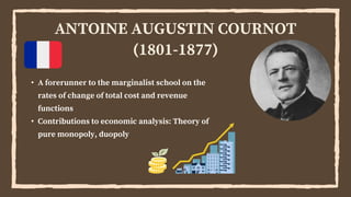 ANTOINE AUGUSTIN COURNOT
(1801-1877)
• A forerunner to the marginalist school on the
rates of change of total cost and revenue
functions
• Contributions to economic analysis: Theory of
pure monopoly, duopoly
 