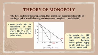 • The first to derive the proposition that a firm can maximize its profit by
setting a price at which marginal revenue = marginal cost (MR=MC)
THEORY OF MONOPOLY
• Total profit will be
maximized at the
quantity of output
where TR (P x Q) is
greatest, where at this
point, MR=0. • In graph (a), MR
lies below the AR
curve because
lower prices apply
to all unit not just
the extra one sold.
 