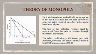 THEORY OF MONOPOLY
M
R
• Each additional unit sold will add its own price
to TR, but if extra unit had not been offered for
sale, the price received on other units would
have been higher.
• The loss of this potential revenue must be
subtracted from the gain in revenue through
the sale of extra units.
• The seller could charge 100 francs per unit.
However, he would sell only 65 units [TR would
be 6500 francs, assuming TC=0].
A
R
 
