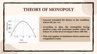 THEORY OF MONOPOLY
• Cournot extended his theory to the condition
where MC are +ve.
• According to him, the monopolist facing
positive costs will maximize profits when TR
minus TC at the level of output where MR=MC.
• This rule applies in situations where numerous
competitors exists.
 
