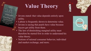 • Jevons stated: that value depends entirely upon
utility.
• Labour is frequently shown to determine value.
• Jevons is saying that pearls have value because
buyers get utility from them.
• The law of diminishing marginal utility must
therefore be started first in order to understand his
value theory.
• Notions of rational consumer behavior, individual
and market exchange, and more.
Value Theory
 