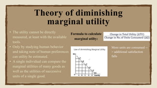 • The utility cannot be directly
measured, at least with the available
tools.
• Only by studying human behavior
and taking note of human preferences
can utility be estimated.
• A single individual can compare the
marginal utilities of many goods as
well as the utilities of successive
units of a single good.
Theory of diminishing
marginal utility
More units are consumed --
> additional satisfaction
falls
Formula to calculate
marginal utilty:
 