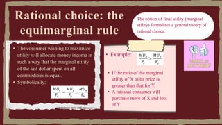 Rational choice: the
equimarginal rule
• The consumer wishing to maximize
utility will allocate money income in
such a way that the marginal utility
of the last dollar spent on all
commodities is equal.
• Symbolically:
The notion of final utility (marginal
utility) formalizes a general theory of
rational choice.
• Example:
• If the ratio of the marginal
utility of X to its price is
greater than that for Y.
• A rational consumer will
purchase more of X and less
of Y.
 