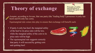 Theory of exchange
Assume, according to Jevons, that one party (the "trading body") possesses A (only has
beef) and B (only has corn).
Principle of utility
maximization to
explain the gains from
exchange.
Equimarginal rule comes into play to ensure that exchange will benefit each.
• If party A only has beef, the marginal utility
of the beef to its price ratio will be low,
while the marginal utility of the corn to its
price ratio will be high.
• The equimarginal rule suggests correctly
that party A will succeed by getting corn
and quitting beef.
 
