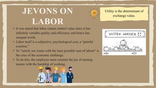 JEVONS ON
LABOR
• It was stated that labor cannot control value since it has
infinitely variable quality and efficiency and hence has
unequal worth.
• Labor itself is a subjective, psychological cost, a “painful
exertion.”
• To "satisfy our wants with the least possible sum of labour" is
the crux of the economic challenge.
• To do this, the employee must contrast the joy of earning
money with the hardship of working.
Utility is the determinant of
exchange value.
 