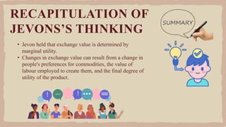 • Jevon held that exchange value is determined by
marginal utility.
• Changes in exchange value can result from a change in
people's preferences for commodities, the value of
labour employed to create them, and the final degree of
utility of the product.
RECAPITULATION OF
JEVONS’S THINKING
 