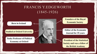 Born in Ireland.
Studied at Oxford University
Tooke Professor of Political
Economy at Oxford
Editor of the Economic
Journal for 35 years
Founders of the Royal
Economic Society
President of the Statistical
Society and was a fellow of
the British Academy
FRANCIS Y.EDGEWORTH
(1845-1926)
 