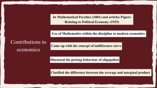 In Mathematical Psychics (1881) and articles Papers
Relating to Political Economy (1925)
Use of Mathematics within the discipline to modern economics
Came up with the concept of indifference curve
Discussed the pricing behaviour of oligopolists
Clarified the difference between the average and marginal product
Contributions to
economics
 