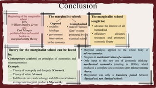 Beginning of the marginalist
school :
1871
William Stanley Jevon
and
Carl Menger
published their influential
books on
marginal utility theory
The marginalist school:
Opposed Reemphasized
• socialist
ideology
• government
intervention
in the economy
• used of "laissez-
faire" system
pioneered by the
classical school
Conclusion
The marginalist school
sought to:
• advance the interest of all
humankind
• efficiently allocates
resources and promotes
economic liberty
• Marginal analysis applied to the whole body of
microeconomics.
• Progress in mathematization of economics
• Only input to the new era of economic thinking-
neoclassical economics (starting in 1890s), which
produced a complete and consistent new microeconomic
theory.
• Marginalist was only a transitory period between
classical and neo classical schools.
Theory for the marginalist school can be found
in:
Contemporary textbook on principles of economics and
microeconomics.
Example:
• Theory of monopoly and duopoly (Cournot)
• Theory of value (Jevons)
• Indifferent curve and exchange and differences between
average and marginal product (Edgeworth)
 