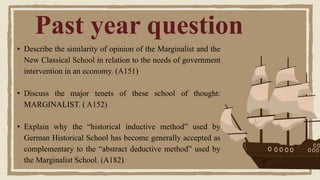Past year question
• Describe the similarity of opinion of the Marginalist and the
New Classical School in relation to the needs of government
intervention in an economy. (A151)
• Discuss the major tenets of these school of thought:
MARGINALIST. ( A152)
• Explain why the “historical inductive method” used by
German Historical School has become generally accepted as
complementary to the “abstract deductive method” used by
the Marginalist School. (A182)
 