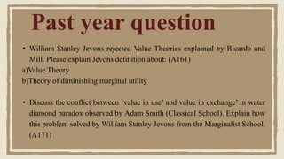 Past year question
• William Stanley Jevons rejected Value Theories explained by Ricardo and
Mill. Please explain Jevons definition about: (A161)
a)Value Theory
b)Theory of diminishing marginal utility
• Discuss the conflict between ‘value in use’ and value in exchange’ in water
diamond paradox observed by Adam Smith (Classical School). Explain how
this problem solved by William Stanley Jevons from the Marginalist School.
(A171)
 