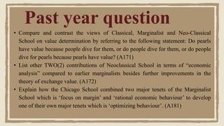 • Compare and contrast the views of Classical, Marginalist and Neo-Classical
School on value determination by referring to the following statement: Do pearls
have value because people dive for them, or do people dive for them, or do people
dive for pearls because pearls have value? (A171)
• List other TWO(2) contributions of Neoclassical School in terms of “economic
analysis” compared to earlier marginalists besides further improvements in the
theory of exchange value. (A172)
• Explain how the Chicago School combined two major tenets of the Marginalist
School which is ‘focus on margin’ and ‘rational economic behaviour’ to develop
one of their own major tenets which is ‘optimizing behaviour’. (A181)
Past year question
 