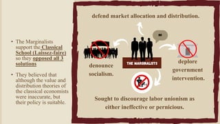 NO
The Marginalists
denounce
socialism.
Sought to discourage labor unionism as
either ineffective or pernicious.
defend market allocation and distribution.
deplore
government
intervention.
• The Marginalists
support the Classical
School (Laissez-faire)
so they opposed all 3
solutions
• They believed that
although the value and
distribution theories of
the classical economists
were inaccurate, but
their policy is suitable.
 