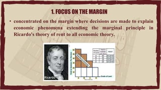 1. FOCUS ON THE MARGIN
• concentrated on the margin where decisions are made to explain
economic phenomena extending the marginal principle in
Ricardo's theory of rent to all economic theory.
 