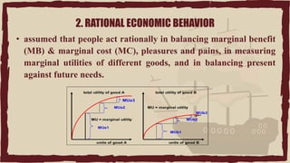 2. RATIONAL ECONOMIC BEHAVIOR
• assumed that people act rationally in balancing marginal benefit
(MB) & marginal cost (MC), pleasures and pains, in measuring
marginal utilities of different goods, and in balancing present
against future needs.
 