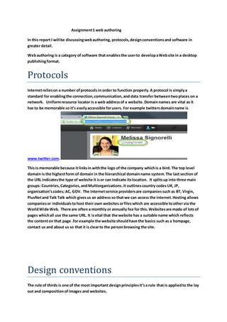 Assignment 1 web authoring 
In this report I will be discussing web authoring, protocols, design conventions and software in 
greater detail. 
Web authoring is a category of software that enables the user to develop a Web site in a desktop 
publishing format. 
Protocols 
Internet relies on a number of protocols in order to function properly. A protocol is simply a 
standard for enabling the connection, communication, and data transfer between two places on a 
network. Uniform resource locator is a web address of a website. Domain names are vital as it 
has to be memorable so it’s easily accessible for users. For example twitters domain name is 
www.twitter.com. 
This is memorable because it links in with the logo of the company which is a bird. The top level 
domain is the highest form of domain in the hierarchical domain name system. The last section of 
the URL indicates the type of website it is or can indicate its location. It splits up into three main 
groups: Countries, Categories, and Multiorganizations. It outlines country codes UK, JP, 
organisation’s codes; AC, GOV. The internet service providers are companies such as BT, Virgin, 
PlusNet and Talk Talk which gives us an address so that we can access the internet. Hosting allows 
companies or individuals to host their own websites or files which are accessible to other via the 
World Wide Web. There are often a monthly or annually fee for this. Websites are made of lots of 
pages which all use the same URL. It is vital that the website has a suitable name which reflects 
the content on that page .for example the website should have the basics such as a hompage, 
contact us and about us so that it is clear to the person browsing the site. 
Design conventions 
The rule of thirds is one of the most important design principles it’s a rule that is applied to the lay 
out and composition of images and websites. 
 