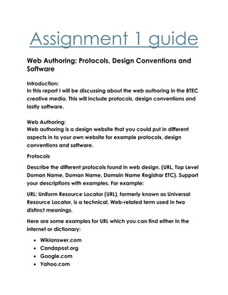 Assignment 1 guide
Web Authoring: Protocols, Design Conventions and
Software
Introduction:
In this report I will be discussing about the web authoring in the BTEC
creative media. This will include protocols, design conventions and
lastly software.
Web Authoring:
Web authoring is a design website that you could put in different
aspects in to your own website for example protocols, design
conventions and software.
Protocols
Describe the different protocols found in web design. (URL, Top Level
Doman Name, Doman Name, Domain Name Registrar ETC). Support
your descriptions with examples. For example:
URL: Uniform Resource Locator (URL), formerly known as Universal
Resource Locator, is a technical, Web-related term used in two
distinct meanings.
Here are some examples for URL which you can find either in the
internet or dictionary:
 Wikianswer.com
 Candapost.org
 Google.com
 Yahoo.com
 