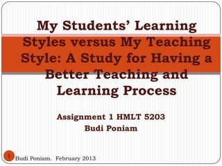 My Students’ Learning
    Styles versus My Teaching
    Style: A Study for Having a
       Better Teaching and
         Learning Process
               Assignment 1 HMLT 5203
                     Budi Poniam


1 Budi Poniam. February 2013
 