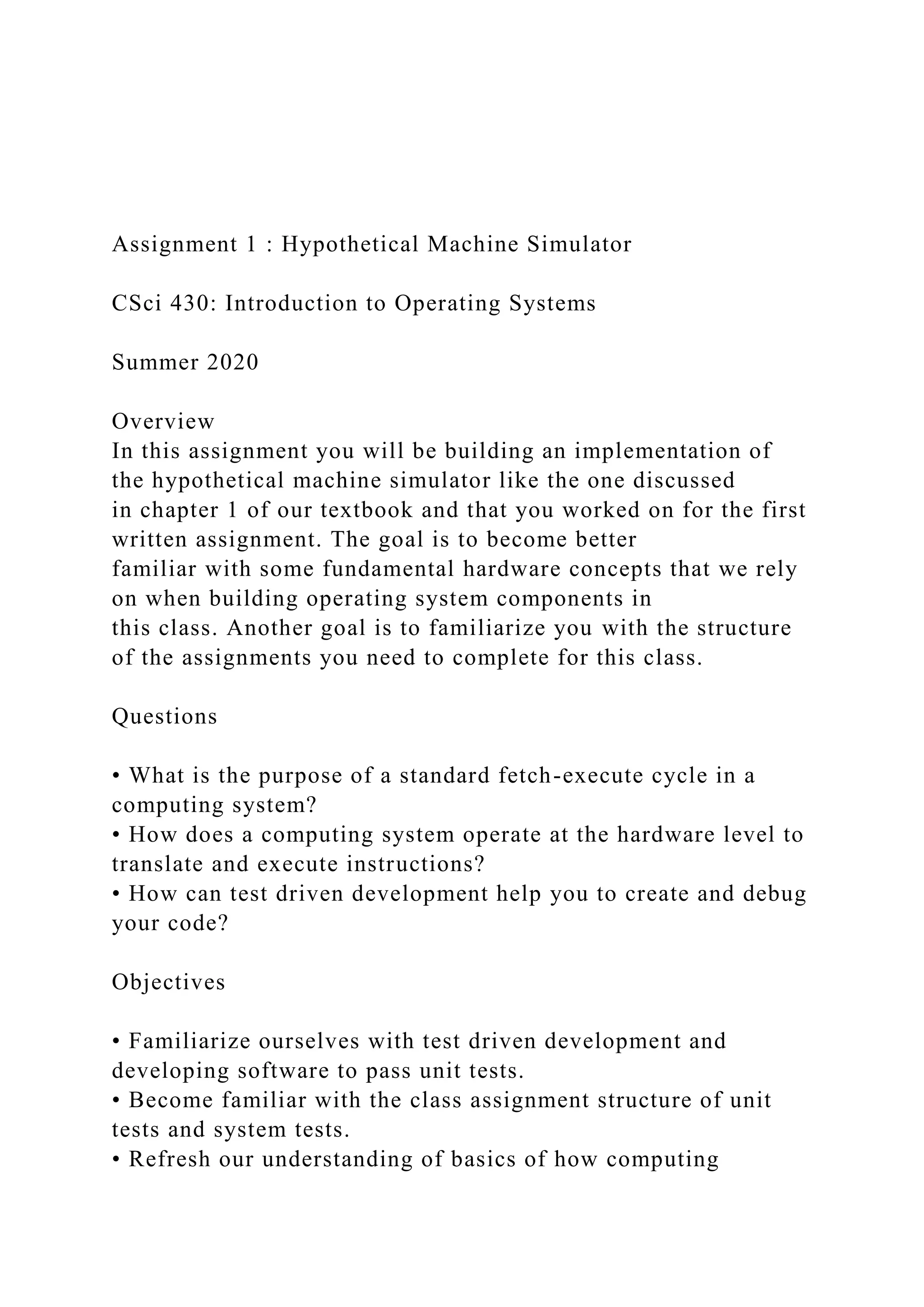 Assignment 1 : Hypothetical Machine Simulator
CSci 430: Introduction to Operating Systems
Summer 2020
Overview
In this assignment you will be building an implementation of
the hypothetical machine simulator like the one discussed
in chapter 1 of our textbook and that you worked on for the first
written assignment. The goal is to become better
familiar with some fundamental hardware concepts that we rely
on when building operating system components in
this class. Another goal is to familiarize you with the structure
of the assignments you need to complete for this class.
Questions
• What is the purpose of a standard fetch-execute cycle in a
computing system?
• How does a computing system operate at the hardware level to
translate and execute instructions?
• How can test driven development help you to create and debug
your code?
Objectives
• Familiarize ourselves with test driven development and
developing software to pass unit tests.
• Become familiar with the class assignment structure of unit
tests and system tests.
• Refresh our understanding of basics of how computing
 