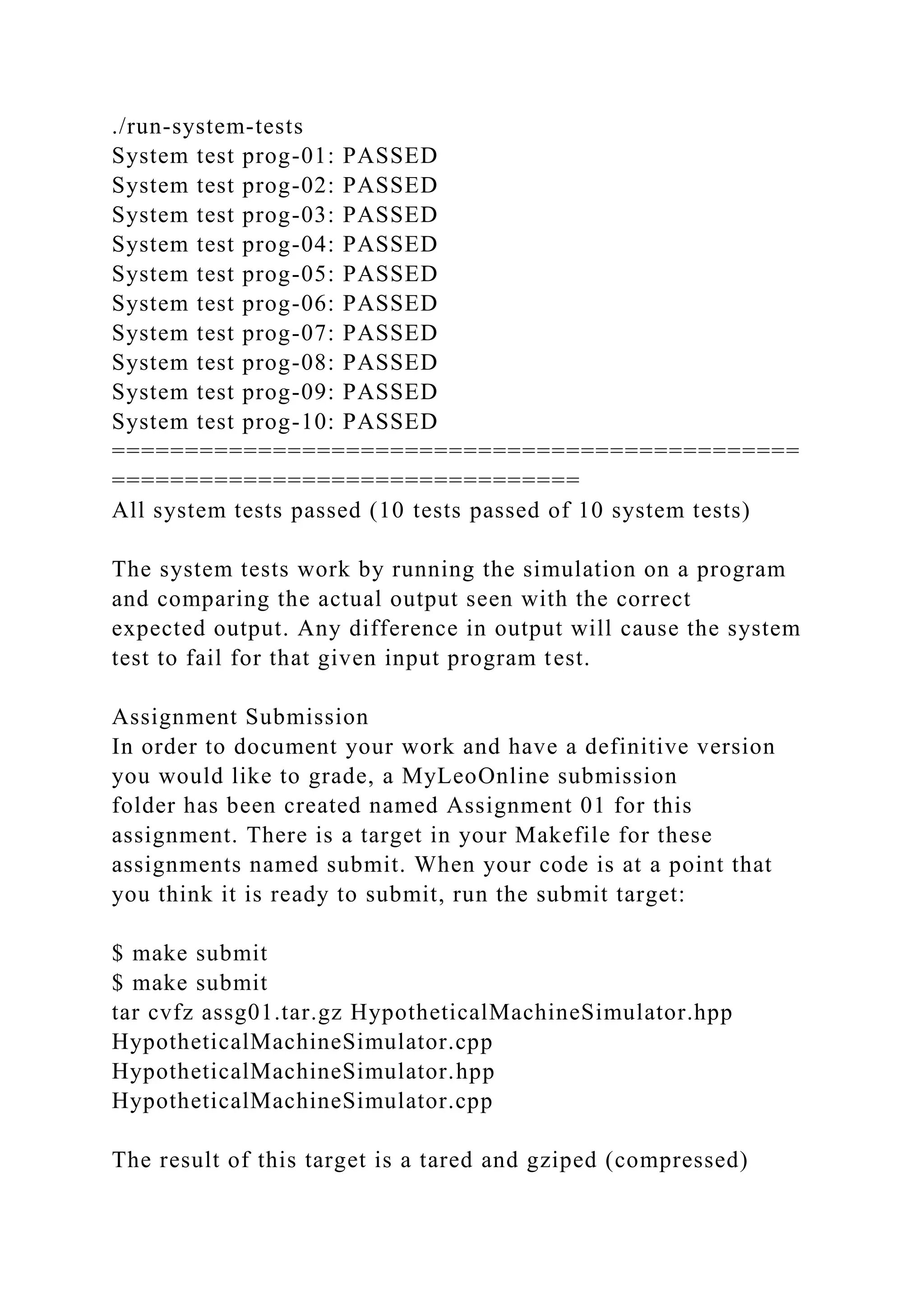 ./run-system-tests
System test prog-01: PASSED
System test prog-02: PASSED
System test prog-03: PASSED
System test prog-04: PASSED
System test prog-05: PASSED
System test prog-06: PASSED
System test prog-07: PASSED
System test prog-08: PASSED
System test prog-09: PASSED
System test prog-10: PASSED
===============================================
================================
All system tests passed (10 tests passed of 10 system tests)
The system tests work by running the simulation on a program
and comparing the actual output seen with the correct
expected output. Any difference in output will cause the system
test to fail for that given input program test.
Assignment Submission
In order to document your work and have a definitive version
you would like to grade, a MyLeoOnline submission
folder has been created named Assignment 01 for this
assignment. There is a target in your Makefile for these
assignments named submit. When your code is at a point that
you think it is ready to submit, run the submit target:
$ make submit
$ make submit
tar cvfz assg01.tar.gz HypotheticalMachineSimulator.hpp
HypotheticalMachineSimulator.cpp
HypotheticalMachineSimulator.hpp
HypotheticalMachineSimulator.cpp
The result of this target is a tared and gziped (compressed)
 
