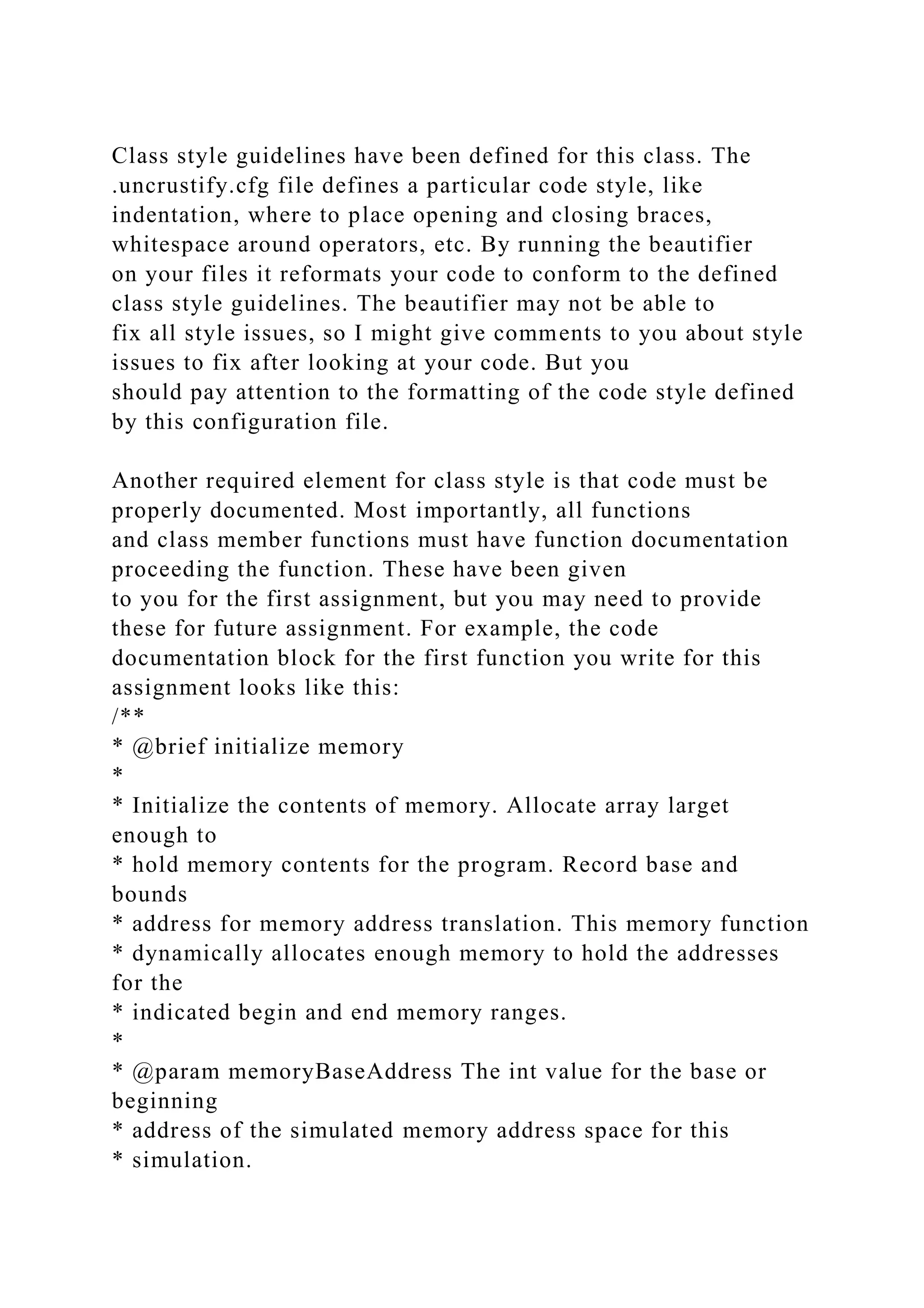 Class style guidelines have been defined for this class. The
.uncrustify.cfg file defines a particular code style, like
indentation, where to place opening and closing braces,
whitespace around operators, etc. By running the beautifier
on your files it reformats your code to conform to the defined
class style guidelines. The beautifier may not be able to
fix all style issues, so I might give comments to you about style
issues to fix after looking at your code. But you
should pay attention to the formatting of the code style defined
by this configuration file.
Another required element for class style is that code must be
properly documented. Most importantly, all functions
and class member functions must have function documentation
proceeding the function. These have been given
to you for the first assignment, but you may need to provide
these for future assignment. For example, the code
documentation block for the first function you write for this
assignment looks like this:
/**
* @brief initialize memory
*
* Initialize the contents of memory. Allocate array larget
enough to
* hold memory contents for the program. Record base and
bounds
* address for memory address translation. This memory function
* dynamically allocates enough memory to hold the addresses
for the
* indicated begin and end memory ranges.
*
* @param memoryBaseAddress The int value for the base or
beginning
* address of the simulated memory address space for this
* simulation.
 