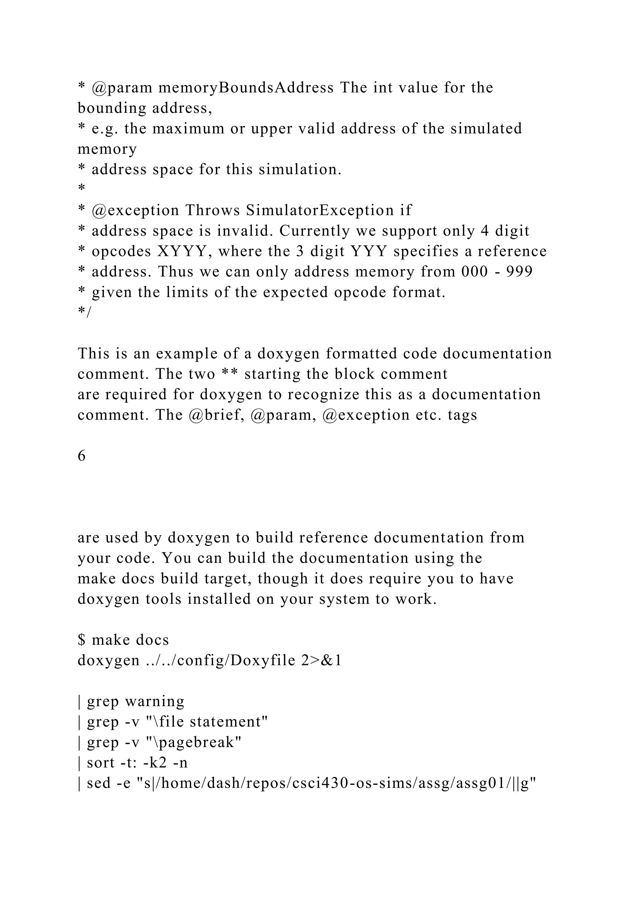 * @param memoryBoundsAddress The int value for the
bounding address,
* e.g. the maximum or upper valid address of the simulated
memory
* address space for this simulation.
*
* @exception Throws SimulatorException if
* address space is invalid. Currently we support only 4 digit
* opcodes XYYY, where the 3 digit YYY specifies a reference
* address. Thus we can only address memory from 000 - 999
* given the limits of the expected opcode format.
*/
This is an example of a doxygen formatted code documentation
comment. The two ** starting the block comment
are required for doxygen to recognize this as a documentation
comment. The @brief, @param, @exception etc. tags
6
are used by doxygen to build reference documentation from
your code. You can build the documentation using the
make docs build target, though it does require you to have
doxygen tools installed on your system to work.
$ make docs
doxygen ../../config/Doxyfile 2>&1
| grep warning
| grep -v "file statement"
| grep -v "pagebreak"
| sort -t: -k2 -n
| sed -e "s|/home/dash/repos/csci430-os-sims/assg/assg01/||g"
 