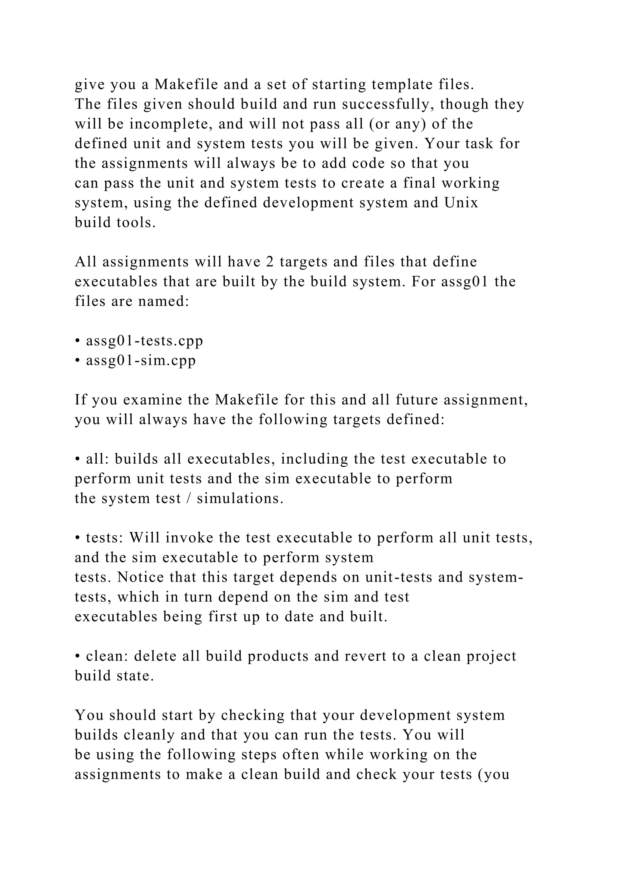 give you a Makefile and a set of starting template files.
The files given should build and run successfully, though they
will be incomplete, and will not pass all (or any) of the
defined unit and system tests you will be given. Your task for
the assignments will always be to add code so that you
can pass the unit and system tests to create a final working
system, using the defined development system and Unix
build tools.
All assignments will have 2 targets and files that define
executables that are built by the build system. For assg01 the
files are named:
• assg01-tests.cpp
• assg01-sim.cpp
If you examine the Makefile for this and all future assignment,
you will always have the following targets defined:
• all: builds all executables, including the test executable to
perform unit tests and the sim executable to perform
the system test / simulations.
• tests: Will invoke the test executable to perform all unit tests,
and the sim executable to perform system
tests. Notice that this target depends on unit-tests and system-
tests, which in turn depend on the sim and test
executables being first up to date and built.
• clean: delete all build products and revert to a clean project
build state.
You should start by checking that your development system
builds cleanly and that you can run the tests. You will
be using the following steps often while working on the
assignments to make a clean build and check your tests (you
 