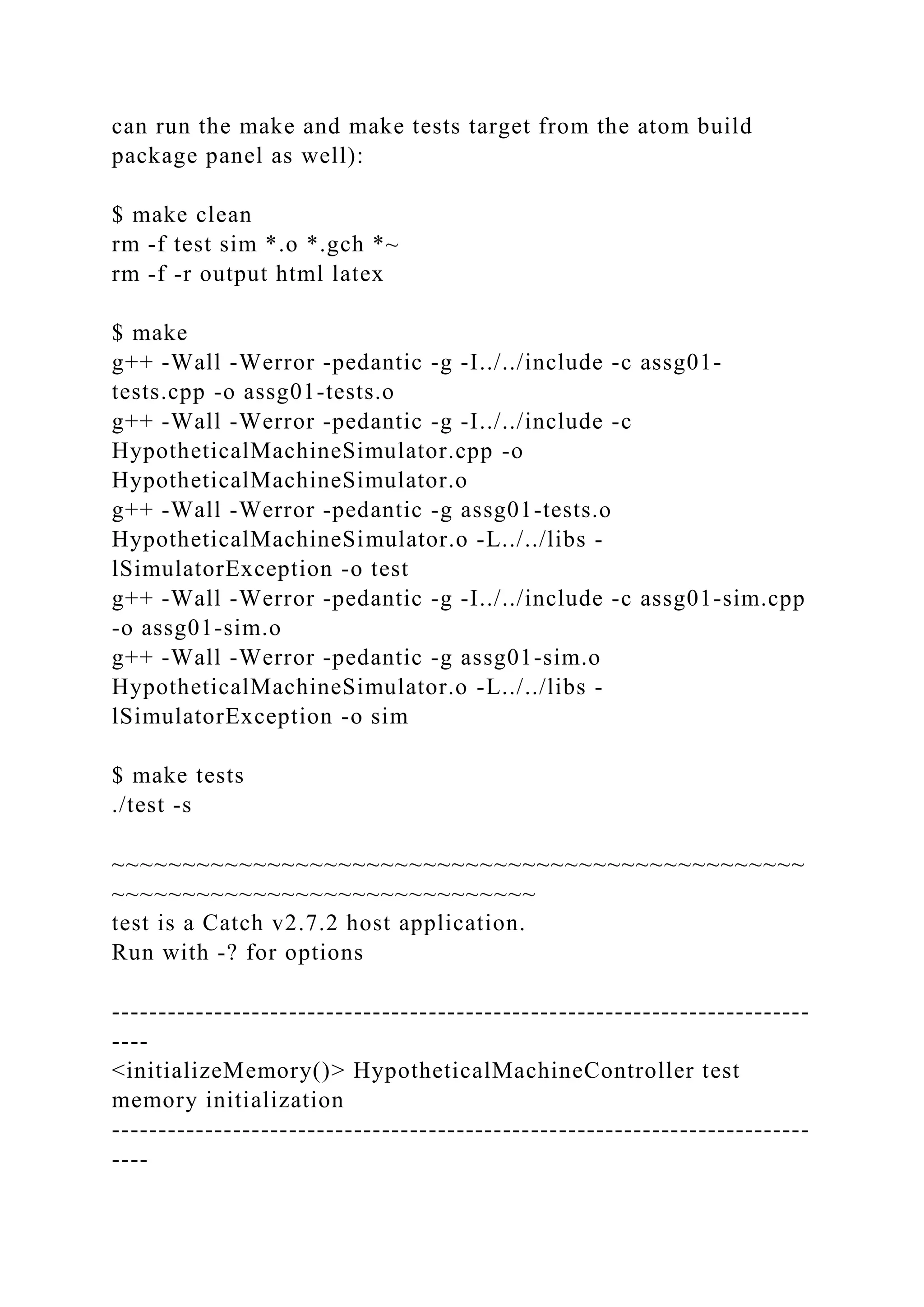 can run the make and make tests target from the atom build
package panel as well):
$ make clean
rm -f test sim *.o *.gch *~
rm -f -r output html latex
$ make
g++ -Wall -Werror -pedantic -g -I../../include -c assg01-
tests.cpp -o assg01-tests.o
g++ -Wall -Werror -pedantic -g -I../../include -c
HypotheticalMachineSimulator.cpp -o
HypotheticalMachineSimulator.o
g++ -Wall -Werror -pedantic -g assg01-tests.o
HypotheticalMachineSimulator.o -L../../libs -
lSimulatorException -o test
g++ -Wall -Werror -pedantic -g -I../../include -c assg01-sim.cpp
-o assg01-sim.o
g++ -Wall -Werror -pedantic -g assg01-sim.o
HypotheticalMachineSimulator.o -L../../libs -
lSimulatorException -o sim
$ make tests
./test -s
~~~~~~~~~~~~~~~~~~~~~~~~~~~~~~~~~~~~~~~~~~~~~~~~~
~~~~~~~~~~~~~~~~~~~~~~~~~~~~~~
test is a Catch v2.7.2 host application.
Run with -? for options
---------------------------------------------------------------------------
----
<initializeMemory()> HypotheticalMachineController test
memory initialization
---------------------------------------------------------------------------
----
 