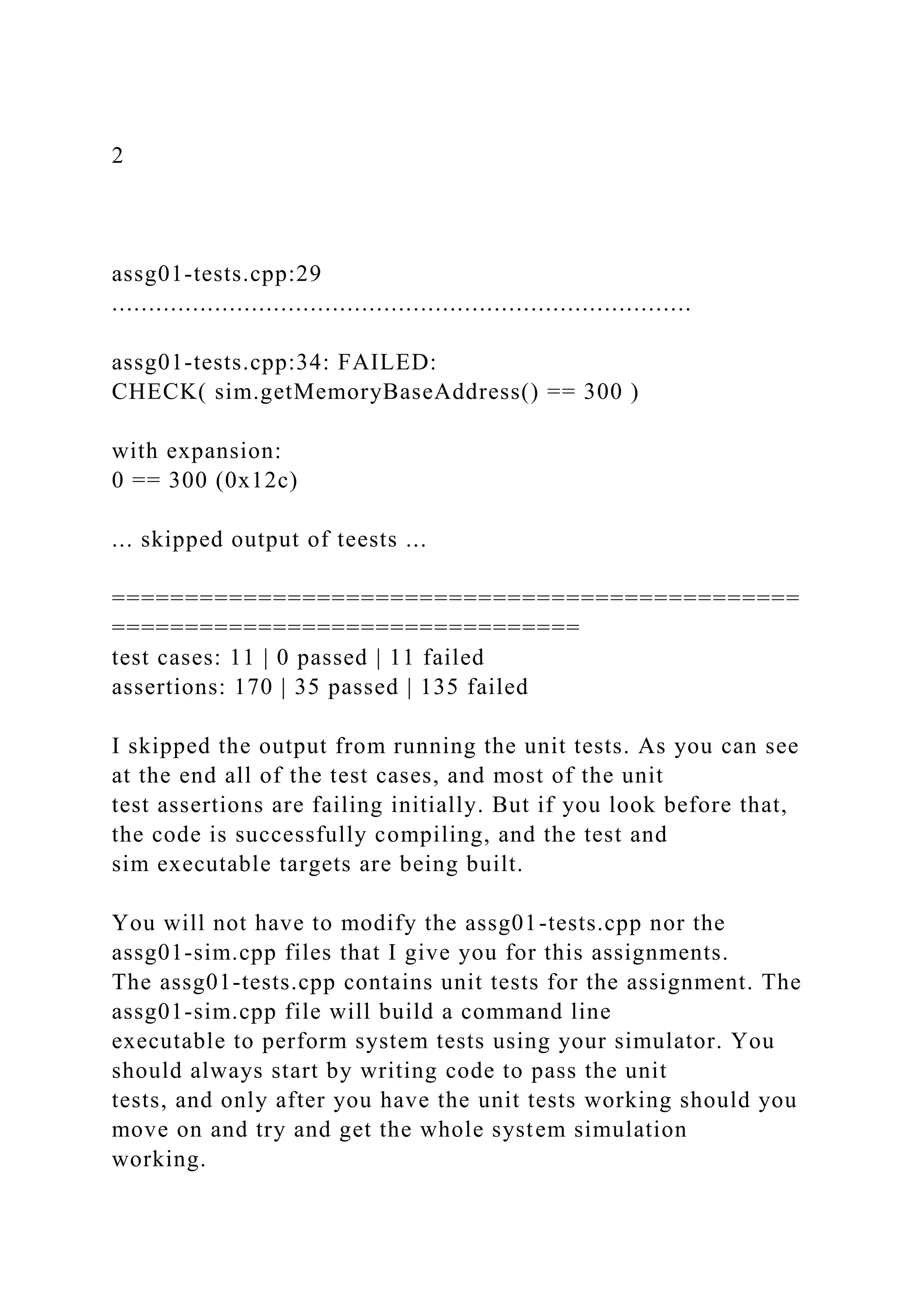 2
assg01-tests.cpp:29
...............................................................................
assg01-tests.cpp:34: FAILED:
CHECK( sim.getMemoryBaseAddress() == 300 )
with expansion:
0 == 300 (0x12c)
... skipped output of teests ...
===============================================
================================
test cases: 11 | 0 passed | 11 failed
assertions: 170 | 35 passed | 135 failed
I skipped the output from running the unit tests. As you can see
at the end all of the test cases, and most of the unit
test assertions are failing initially. But if you look before that,
the code is successfully compiling, and the test and
sim executable targets are being built.
You will not have to modify the assg01-tests.cpp nor the
assg01-sim.cpp files that I give you for this assignments.
The assg01-tests.cpp contains unit tests for the assignment. The
assg01-sim.cpp file will build a command line
executable to perform system tests using your simulator. You
should always start by writing code to pass the unit
tests, and only after you have the unit tests working should you
move on and try and get the whole system simulation
working.
 