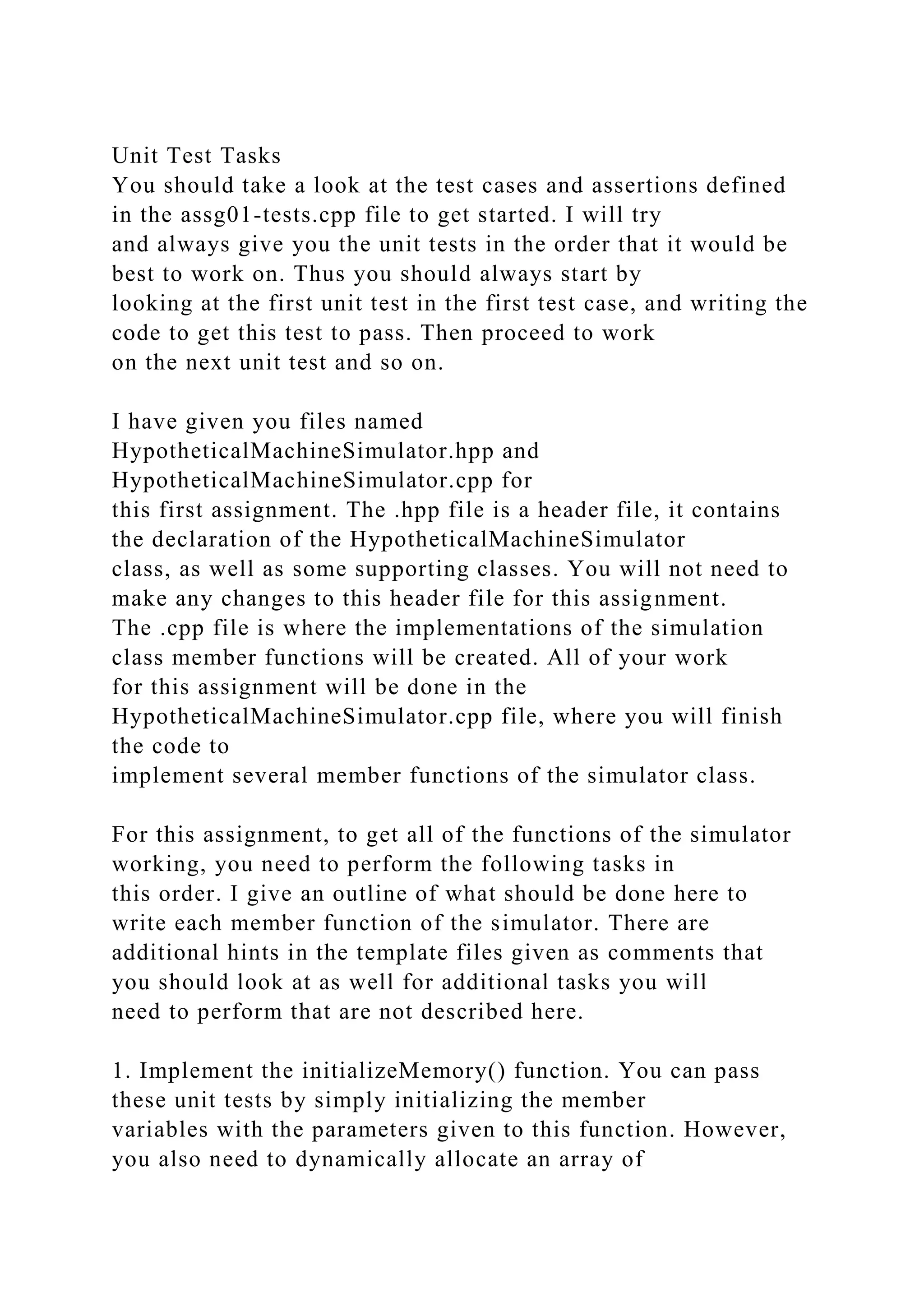 Unit Test Tasks
You should take a look at the test cases and assertions defined
in the assg01-tests.cpp file to get started. I will try
and always give you the unit tests in the order that it would be
best to work on. Thus you should always start by
looking at the first unit test in the first test case, and writing the
code to get this test to pass. Then proceed to work
on the next unit test and so on.
I have given you files named
HypotheticalMachineSimulator.hpp and
HypotheticalMachineSimulator.cpp for
this first assignment. The .hpp file is a header file, it contains
the declaration of the HypotheticalMachineSimulator
class, as well as some supporting classes. You will not need to
make any changes to this header file for this assignment.
The .cpp file is where the implementations of the simulation
class member functions will be created. All of your work
for this assignment will be done in the
HypotheticalMachineSimulator.cpp file, where you will finish
the code to
implement several member functions of the simulator class.
For this assignment, to get all of the functions of the simulator
working, you need to perform the following tasks in
this order. I give an outline of what should be done here to
write each member function of the simulator. There are
additional hints in the template files given as comments that
you should look at as well for additional tasks you will
need to perform that are not described here.
1. Implement the initializeMemory() function. You can pass
these unit tests by simply initializing the member
variables with the parameters given to this function. However,
you also need to dynamically allocate an array of
 